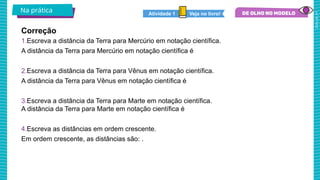 2025_AF_V1
1.Escreva a distância da Terra para Mercúrio em notação científica.
A distância da Terra para Mercúrio em notação científica é
2.Escreva a distância da Terra para Vênus em notação científica.
A distância da Terra para Vênus em notação científica é
3.Escreva a distância da Terra para Marte em notação científica.
A distância da Terra para Marte em notação científica é
4.Escreva as distâncias em ordem crescente.
Em ordem crescente, as distâncias são: .
Correção
Na prática Veja no livro!
Atividade 1
 