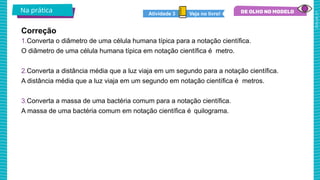 2025_AF_V1
1.Converta o diâmetro de uma célula humana típica para a notação científica.
O diâmetro de uma célula humana típica em notação científica é metro.
2.Converta a distância média que a luz viaja em um segundo para a notação científica.
A distância média que a luz viaja em um segundo em notação científica é metros.
3.Converta a massa de uma bactéria comum para a notação científica.
A massa de uma bactéria comum em notação científica é quilograma.
Na prática
Correção
Veja no livro!
Atividade 3
 