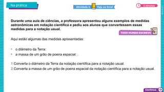 2025_AF_V1
Durante uma aula de ciências, a professora apresentou alguns exemplos de medidas
astronômicas em notação científica e pediu aos alunos que convertessem essas
medidas para a notação usual.
Na prática
Aqui estão algumas das medidas apresentadas:
• o diâmetro da Terra:
• a massa de um grão de poeira espacial: .
1.Converta o diâmetro da Terra da notação científica para a notação usual.
2.Converta a massa de um grão de poeira espacial da notação científica para a notação usual.
5 minutos
5 minutos
Veja no livro!
Atividade 4
 