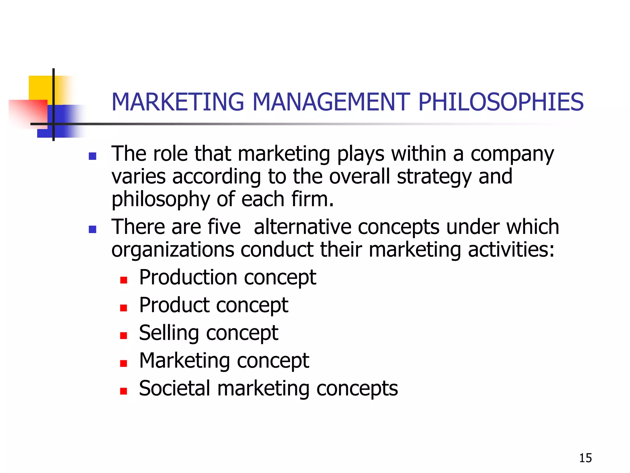15
MARKETING MANAGEMENT PHILOSOPHIES
 The role that marketing plays within a company
varies according to the overall strategy and
philosophy of each firm.
 There are five alternative concepts under which
organizations conduct their marketing activities:
 Production concept
 Product concept
 Selling concept
 Marketing concept
 Societal marketing concepts
 
