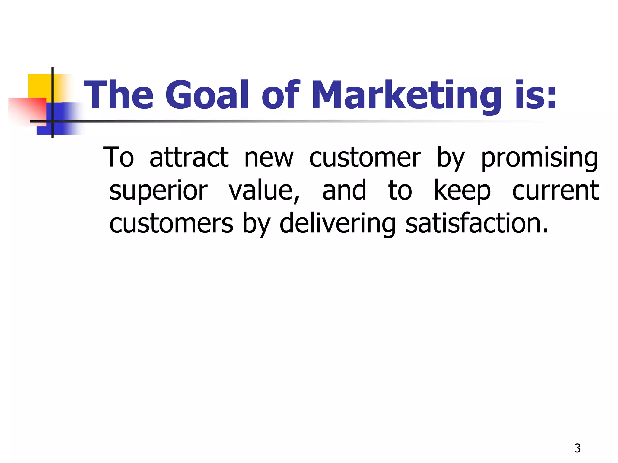 3
The Goal of Marketing is:
To attract new customer by promising
superior value, and to keep current
customers by delivering satisfaction.
 