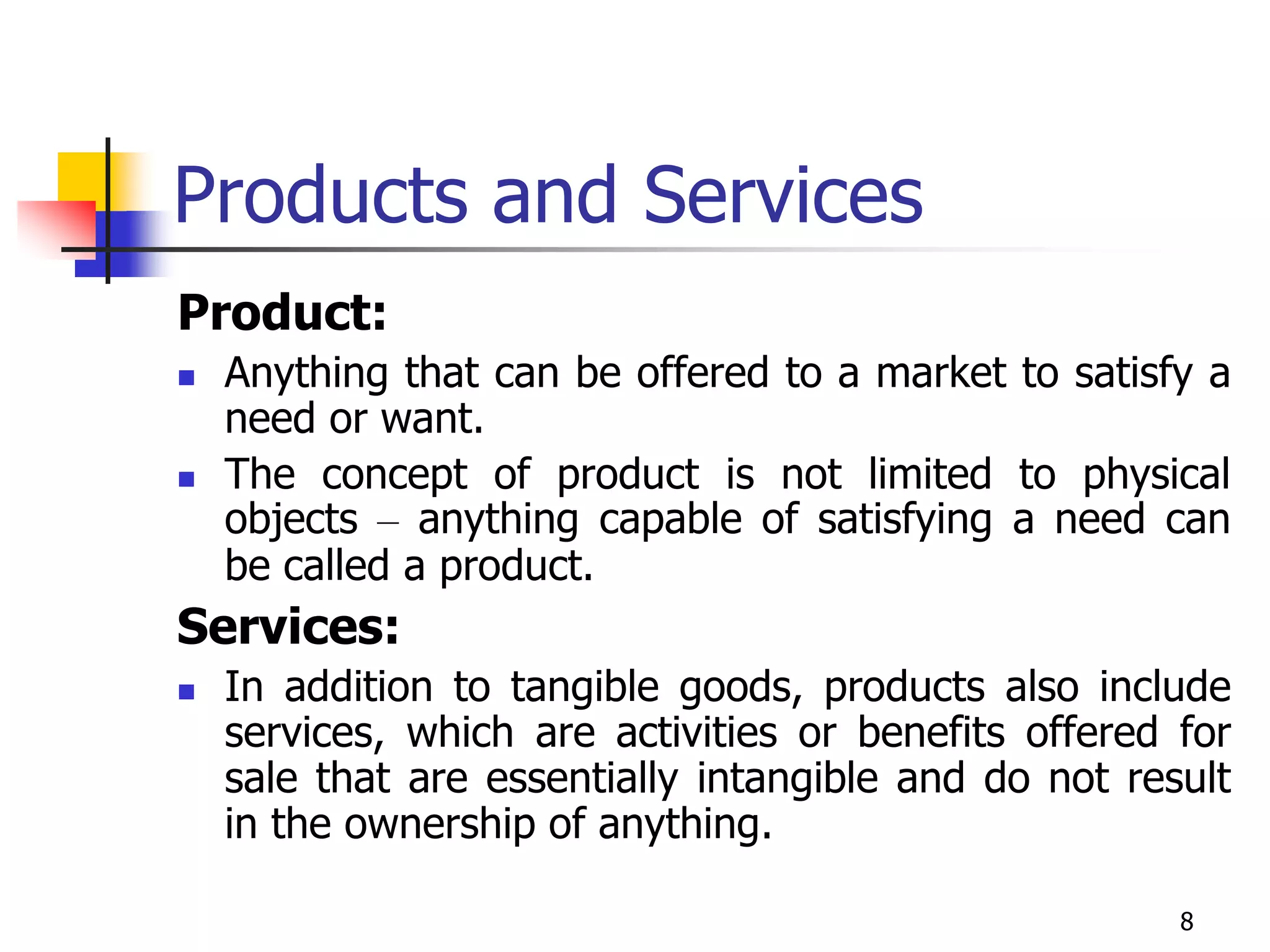 8
Products and Services
Product:
 Anything that can be offered to a market to satisfy a
need or want.
 The concept of product is not limited to physical
objects – anything capable of satisfying a need can
be called a product.
Services:
 In addition to tangible goods, products also include
services, which are activities or benefits offered for
sale that are essentially intangible and do not result
in the ownership of anything.
 