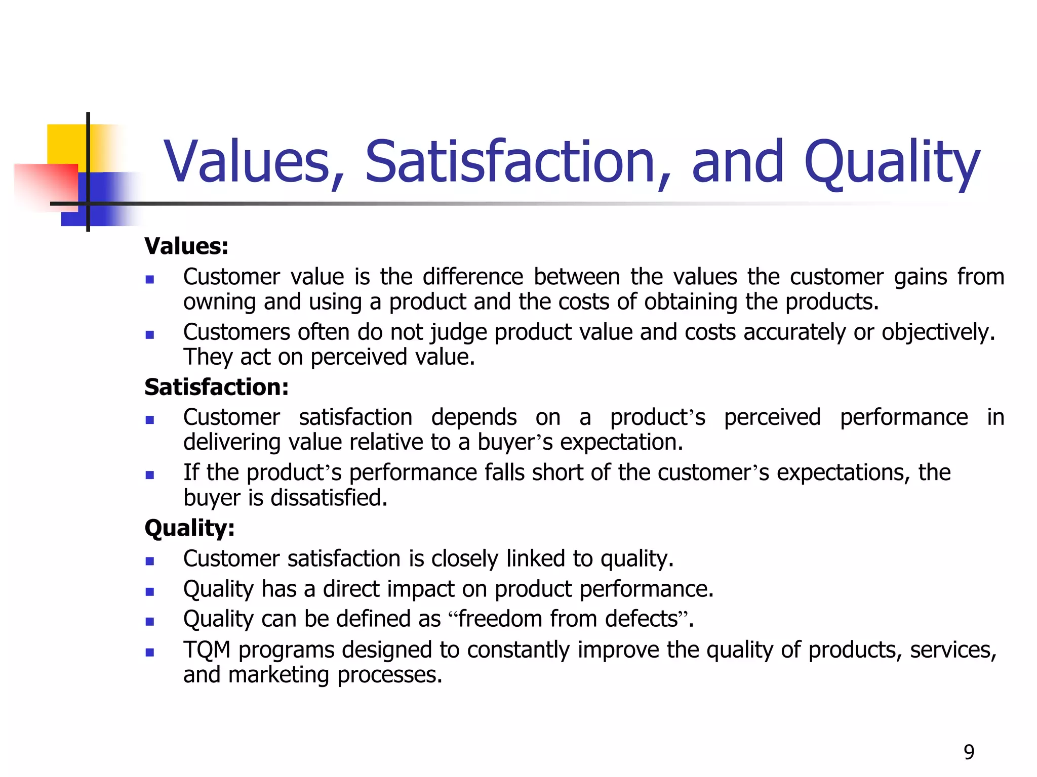 9
Values, Satisfaction, and Quality
Values:
 Customer value is the difference between the values the customer gains from
owning and using a product and the costs of obtaining the products.
 Customers often do not judge product value and costs accurately or objectively.
They act on perceived value.
Satisfaction:
 Customer satisfaction depends on a product’s perceived performance in
delivering value relative to a buyer’s expectation.
 If the product’s performance falls short of the customer’s expectations, the
buyer is dissatisfied.
Quality:
 Customer satisfaction is closely linked to quality.
 Quality has a direct impact on product performance.
 Quality can be defined as “freedom from defects”.
 TQM programs designed to constantly improve the quality of products, services,
and marketing processes.
 