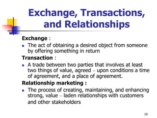 10
Exchange, Transactions,
and Relationships
Exchange :
 The act of obtaining a desired object from someone
by offering something in return
Transaction :
 A trade between two parties that involves at least
two things of value, agreed – upon conditions a time
of agreement, and a place of agreement.
Relationship marketing :
 The process of creating, maintaining, and enhancing
strong, value – laden relationships with customers
and other stakeholders
 