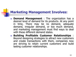 14
Marketing Management Involves:
 Demand Management : The organization has a
desired level of demand for its products. At any point
in time, There may be no demand, adequate
demand, irregular demand, or too much demand,
and marketing management must find ways to deal
with these different demand states.
 Building Profitable Customer Relationships :
Beyond designing strategies to attract new customers
and create transactions with them, companies now
are striving to retain current customers and build
lasting customer relationships.
 