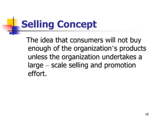 18
Selling Concept
The idea that consumers will not buy
enough of the organization’s products
unless the organization undertakes a
large – scale selling and promotion
effort.
 