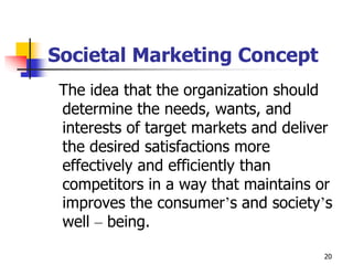 20
Societal Marketing Concept
The idea that the organization should
determine the needs, wants, and
interests of target markets and deliver
the desired satisfactions more
effectively and efficiently than
competitors in a way that maintains or
improves the consumer’s and society’s
well – being.
 