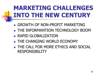 23
MARKETING CHALLENGES
INTO THE NEW CENTURY
 GROWTH OF NON-PROFIT MARKETING
 THE INFORMANTION TECHNOLOGY BOOM
 RAPID GLOBALIZATION
 THE CHANGING WORLD ECONOMY
 THE CALL FOR MORE ETHICS AND SOCIAL
RESPONSIBILITY
 