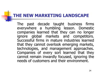 24
THE NEW MARKETING LANDSCAPE
The past decade taught business firms
everywhere a humbling lesson. Domestic
companies learned that they can no longer
ignore global markets and competitors.
Successful firms in mature industries learned
that they cannot overlook emerging markets,
technologies, and management approaches.
Companies of every sort learned that they
cannot remain inwardly focused, ignoring the
needs of customers and their environment.
 