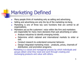 5
Marketing Defined
 Many people think of marketing only as selling and advertising.
 Selling and advertising are only the tip of the marketing ice-berg.
 Marketing is one of three key core functions that are central to all
organizations.
 Marketers act as the customers’ voice within the firm and marketers
are responsible for many more decisions than just advertising or sales:
 Analyse industries to identify emerging trends.
 Determine which national and international markets to enter or
exit.
 Conduct research to understand consumer behavior.
 Design integrated marketing mixes – products, prices, channels of
distribution, and promotion programs.
Marketing is a social and managerial process by which individuals and
groups obtain what they need and want through creating and
exchanging products and value with others.
 