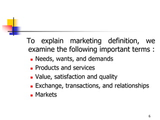 6
To explain marketing definition, we
examine the following important terms :
 Needs, wants, and demands
 Products and services
 Value, satisfaction and quality
 Exchange, transactions, and relationships
 Markets
 