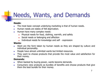 7
Needs, Wants, and Demands
Needs:
 The most basic concept underlying marketing is that of human needs.
 Human needs are states of felt deprivation.
 Human have many complex needs:
 Physical needs for food, clothing, warmth, and safety
 Social needs or belonging and affection
 Individual needs for knowledge and self – expression
Wants:
 Want are the form taken by human needs as they are shaped by culture and
individual personality.
 People have almost unlimited wants but limited resources.
 They want to choose products that provide the most value and satisfaction for
their money.
Demands:
 When backed by buying power, wants become demands.
 Consumers view products as bundles of benefits and choose products that give
them the best bundle for their money.
 