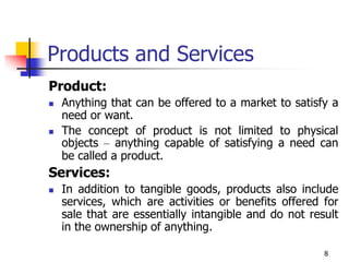 8
Products and Services
Product:
 Anything that can be offered to a market to satisfy a
need or want.
 The concept of product is not limited to physical
objects – anything capable of satisfying a need can
be called a product.
Services:
 In addition to tangible goods, products also include
services, which are activities or benefits offered for
sale that are essentially intangible and do not result
in the ownership of anything.
 