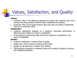 9
Values, Satisfaction, and Quality
Values:
 Customer value is the difference between the values the customer gains from
owning and using a product and the costs of obtaining the products.
 Customers often do not judge product value and costs accurately or objectively.
They act on perceived value.
Satisfaction:
 Customer satisfaction depends on a product’s perceived performance in
delivering value relative to a buyer’s expectation.
 If the product’s performance falls short of the customer’s expectations, the
buyer is dissatisfied.
Quality:
 Customer satisfaction is closely linked to quality.
 Quality has a direct impact on product performance.
 Quality can be defined as “freedom from defects”.
 TQM programs designed to constantly improve the quality of products, services,
and marketing processes.
 