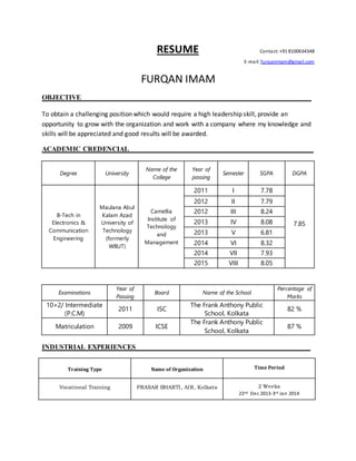 RESUME Contact:+91 8100634348
E-mail: furqanimam@gmail.com
FURQAN IMAM
OBJECTIVE__________________________________________________________________
To obtain a challenging position which would require a high leadership skill, provide an
opportunity to grow with the organization and work with a company where my knowledge and
skills will be appreciated and good results will be awarded.
ACADEMIC CREDENCIAL _ _________________________ ___________________
INDUSTRIAL EXPERIENCES__________________________________________________
Training Type Name of Organization Time Period
Vocational Training PRASAR BHARTI, AIR, Kolkata 2 Weeks
22nd Dec 2013-3rd Jan 2014
Degree University
Name of the
College
Year of
passing
Semester SGPA DGPA
B-Tech in
Electronics &
Communication
Engineering
Maulana Abul
Kalam Azad
University of
Technology
(formerly
WBUT)
Camellia
Institute of
Technology
and
Management
2011 I 7.78
7.85
2012 II 7.79
2012 III 8.24
2013 IV 8.08
2013 V 6.81
2014 VI 8.32
2014 VII 7.93
2015 VIII 8.05
Examinations
Year of
Passing
Board Name of the School
Percentage of
Marks
10+2/ Intermediate
(P.C.M)
2011 ISC
The Frank Anthony Public
School, Kolkata
82 %
Matriculation 2009 ICSE
The Frank Anthony Public
School, Kolkata
87 %
 