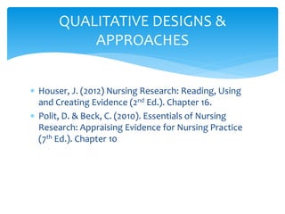  Houser, J. (2012) Nursing Research: Reading, Using
and Creating Evidence (2nd Ed.). Chapter 16.
 Polit, D. & Beck, C. (2010). Essentials of Nursing
Research: Appraising Evidence for Nursing Practice
(7th Ed.). Chapter 10
QUALITATIVE DESIGNS &
APPROACHES
 