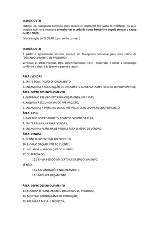 EXERCÍCIOS (2)
Elabore um fluxograma funcional para SAQUE DE DINHEIRO NO CAIXA ELETRÔNICO, ou seja,
imagine que você necessita primeiro ver o saldo da conta bancária e depois efetuar o saque
de R$ 100,00.
Criar situação de DECISÃO (tipo: senha correta?)
EXERCÍCIOS (3)
A partir o aprendizado anterior elabore um fluxograma funcional para uma rotina de
“DESENVOLVIMENTO DE PRODUTOS”.
Verifique as áreas (Vendas, Dep. Desenvolvimento, CPD) envolvidas e utilize a simbologia
conforme a descrição (passo-a-passo) a seguir.
ÁREA : VENDAS
1. EMITE SOLICITAÇÃO DE ORÇAMENTO;
2. ENCAMINHA A SOLICITAÇÃO DE ORÇAMENTO AO DEPARTAMENTO DE DESENVOLVIMENTO;
ÁREA: DEPTO DESENVOLVIMENTO
3. PREPARA O PRÉ-PROJETO PARA ORÇAMENTO, EM 2 VIAS;
4. ARQUIVA A SEGUNDA VIA DO PRÉ-PROJETO;
5. ENCAMINHA A PRIMEIRA VIA DO PRÉ-PROJETO AO CPD PARA COMPOR CUSTO;
ÁREA: C.P.D.
6. BASEADO DO PRE-PROJETO, COMPÕE O CUSTO DA PEÇA;
7. EMITE A PLANILHA PARA ‘VENDAS’,
8. ENCAMINHA PLANILHA DE VENDAS PARA O DEPTO DE VENDAS;
ÁREA: VENDAS
9. DEFINE O CUSTO FINAL DO PRODUTO;
10. ENVIA O ORÇAMENTO AO CLIENTE;
11. AGUARDA A APROVAÇÃO DO CLIENTE;
12. SE APROVADO,
12.1 ENVIA PEDIDO AO DEPTO DE DESENVOLVIMENTO;
SE NÃO,
12.2 FAZ ANOTAÇÕES NO ORÇAMENTO;
12.3 ARQUIVA ORÇAMENTO.
ÁREA: DEPTO DESENVOLVIMENTO
13. ELABORA O PLANEJAMENTO DESCRITIVO DO PRODUTO;
14. MONTA O CRONOGRAMA DE PRODUÇÃO;
15. PREPARA F.M.E.A. E PROJETOS;
 