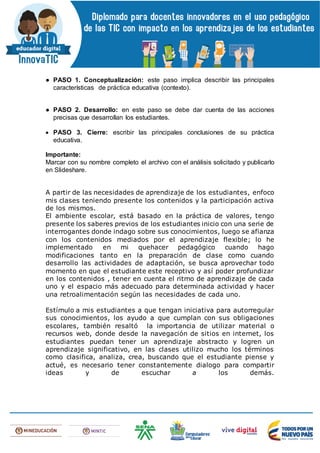 ● PASO 1. Conceptualización: este paso implica describir las principales
características de práctica educativa (contexto).
● PASO 2. Desarrollo: en este paso se debe dar cuenta de las acciones
precisas que desarrollan los estudiantes.
 PASO 3. Cierre: escribir las principales conclusiones de su práctica
educativa.
Importante:
Marcar con su nombre completo el archivo con el análisis solicitado y publicarlo
en Slideshare.
A partir de las necesidades de aprendizaje de los estudiantes, enfoco
mis clases teniendo presente los contenidos y la participación activa
de los mismos.
El ambiente escolar, está basado en la práctica de valores, tengo
presente los saberes previos de los estudiantes inicio con una serie de
interrogantes donde indago sobre sus conocimientos, luego se afianza
con los contenidos mediados por el aprendizaje flexible; lo he
implementado en mi quehacer pedagógico cuando hago
modificaciones tanto en la preparación de clase como cuando
desarrollo las actividades de adaptación, se busca aprovechar todo
momento en que el estudiante este receptivo y así poder profundizar
en los contenidos , tener en cuenta el ritmo de aprendizaje de cada
uno y el espacio más adecuado para determinada actividad y hacer
una retroalimentación según las necesidades de cada uno.
Estímulo a mis estudiantes a que tengan iniciativa para autorregular
sus conocimientos, los ayudo a que cumplan con sus obligaciones
escolares, también resaltó la importancia de utilizar material o
recursos web, donde desde la navegación de sitios en internet, los
estudiantes puedan tener un aprendizaje abstracto y logren un
aprendizaje significativo, en las clases utilizo mucho los términos
como clasifica, analiza, crea, buscando que el estudiante piense y
actué, es necesario tener constantemente dialogo para compartir
ideas y de escuchar a los demás.
 