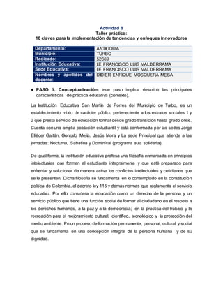 Actividad 8
Taller práctico:
10 claves para la implementación de tendencias y enfoques innovadores
Departamento: ANTIOQUIA
Municipio: TURBO
Radicado: 52669
Institución Educativa: I.E FRANCISCO LUIS VALDERRAMA
Sede Educativa: I.E FRANCISCO LUIS VALDERRAMA
Nombres y apellidos del
docente:
DIDIER ENRIQUE MOSQUERA MESA
● PASO 1. Conceptualización: este paso implica describir las principales
características de práctica educativa (contexto).
La Institución Educativa San Martín de Porres del Municipio de Turbo, es un
establecimiento mixto de carácter público perteneciente a los estratos sociales 1 y
2 que presta servicio de educación formal desde grado transición hasta grado once.
Cuenta con una amplia población estudiantil y está conformada por las sedes Jorge
Eliécer Gaitán, Gonzalo Mejía. Jesús Mora y La sede Principal que atiende a las
jornadas: Nocturna, Sabatina y Dominical (programa aula solidaria).
De igual forma, la institución educativa profesa una filosofía enmarcada en principios
intelectuales que formen al estudiante integralmente y que esté preparado para
enfrentar y solucionar de manera activa los conflictos intelectuales y cotidianos que
se le presenten. Dicha filosofía se fundamenta en lo contemplado en la constitución
política de Colombia, el decreto ley 115 y demás normas que reglamenta el servicio
educativo. Por ello considera la educación como un derecho de la persona y un
servicio público que tiene una función social de formar al ciudadano en el respeto a
los derechos humanos, a la paz y a la democracia; en la práctica del trabajo y la
recreación para el mejoramiento cultural, científico, tecnológico y la protección del
medio ambiente. En un proceso de formación permanente, personal, cultural y social
que se fundamenta en una concepción integral de la persona humana y de su
dignidad.
 