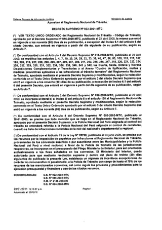 Sistema Peruano de Información Jurídica Ministerio de Justida
Aprueban el Reglamento Nacional de Tránsito
DECRETO SUPREMO N° 033-2001-MTC
(*) VER TEXTO UNICO ORDENADO del Reglamento Nacional de Tránsito - Código de Tránsito,
aprobado por el Decreto Supremo N° 016-2009-MTC, publicado el 22 abril 2009, la misma que entró
en vigencia a los noventa (90) días de su publicación, a excepcióh del inciso 6.1 del artículo 6 del
citado Decreto, que entrará en vigencia a partir del día siguiente de su publicación, según su
Artículo 7.
(*) De conformidad con el Artículo 1 del Decreto Supremo N° 016-2009-MTC, publicado el 22 abril
2009, se modifica los artículos 3, 4, 7, 19, 20, 24, 29, 32, 33, 35, 40, 47, 56, 83, 105, 115, 117, 157,
165, 206, 216, 227, 228, 290, 296, 297, 299, 307, 309, 311, 313, 315, 316, 317, 318, 320, 321, 322, 324,
326, 327, 329, 330, 331, 332, 334, 336, 338, 340, 341 y 342, las Cuarta, Sexta, Octava y Novena
Disposiciones Complementarias y Transitorias y el Anexo "Cuadro de tipificación, multas y
medidas preventivas aplicables a las infracciones al tránsito terrestre" del Reglamento Nacional
de Tránsito, aprobado mediante el presente Decreto Supremo y modificatorias, según la redacción
contenida en el Texto Único Ordenado aprobado por el artículo 3 del citado Decreto Supremo que
entró en vigenvia a los noventa (90) días de su publicación, a excepción del inciso 6.1 del artículo
6 del presente Decreto, que entrará en vigencia a partir del día siguiente de su publicación, según
su Artículo 7.
(*) De conformidad con el Artículo 2 del Decreto Supremo N° 016-2009-MTC, publicado el 22 abril
2009, se incorpora el literal b) al inciso 3) del artículo 5 y el artículo 108 al Reglamento Nacional de
Tránsito, aprobado mediante el presente Decreto Supremo y modificatorias, según la redacción
contenida en el Texto Único Ordenado aprobado por el artículo 3 del citado Decreto Supremo que
entró en vigenvia a los noventa (90) días de su publicación, según su Artículo 7.
(*) De conformidad con el Artículo 4 del Decreto Supremo N° 003-2003-MTC, publicado el
18-01-2003, se precisa que toda mención que se haga en el Reglamento Nacional de Tránsito,
aprobado por el presente Decreto Supremo, a la Policia Nacional del Perú asignada al control del
tránsito se entenderá referida a la Policía Nacional del Perú asignada al control de carreteras,
cuando se trate de infracciones cometidas en la red vial nacional y departamental o regional.
(*) De conformidad con el Artículo 13 de la Ley N° 28750, publicada el 03 junio 2006, se precisa que
los recursos por la imposición de papeletas por infracciones al Reglamento Nacional de Tránsito,
provenientes de los convenios suscritos o por suscribirse entre las Municipalidades y la Policía
Nacional del Perú a nivel nacional, a favor de la Policía de Tránsito de las jurisdicciones
respectivas, se incorporan en el presupuesto del Pliego Ministerio del Interior, para ser orientados
exclusivamente a los fines seiSalados en los convenios. El Ministerio del Interior, queda
autorizado para que mediante resolución suprema y dentro del plazo de treinta (30) días
siguientes de publicada la presente Ley, establezca un régimen de incentivos excepcionales de
carácter no remunerativo ni pensionable, a la Policía de Tránsito con cargo de hasta el 75% de los
recursos de los mencionados convenios, así como regule los procesos y procedimientos para la
ejecución presupuestal y financiera y uso de los citados recursos.
CONCORDANCIAS: D.S. N° 022-2002-MTC
D.S. N° 055-2003-MTC
R.M. N° 2146-2003-IN
D.S. N° 024-2004-MTC
28/01/2011 12:15:57 p.m Página 1
Actualizado al: 20/12/10
 