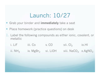Launch: 10/27
  Grab your binder and immediately take a seat
  Place homework (practice questions) on desk
1.  Label the following compounds as either ionic, covalent, or
   metallic

   i. LiF      iii. Co      v. CO        vii. Cl2     ix.HI

   ii. NH3     iv. MgBr2    vi. LiOH     viii. NaCO3 x.AgNO3
 