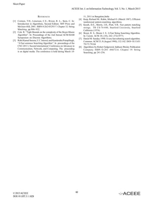 Short Paper
                                                            ACEEE Int. J. on Information Technology, Vol. 3, No. 1, March 2013


                         REFERENCES                                         11, 2011 in Bangalore,India
                                                                        [4] Karp, Richard M.; Rabin, Michael O. (March 1987). Efficient
[1] Cormen, T.H., Leiserson, C.E., Rivest, R. L., Stein, C. In:             randomized pattern-matching algorithms.
    Introduction to Algorithms, Second Edition. MIT Press and           [5] Knuth, D.E., Morris, J.H., Pratt, V.R.: Fast pattern matching
    McGraw-Hill, 2001. ISBN 0-262-03293-7. Chapter 32: String               strings. TR CS-74-440, Stanford University, Stanford
    Matching, pp.906–932.                                                   California (1974).
[2] Cole. R. “Tight Bounds on the complexity of the Boyer-Moore         [6] Boyer, R. S., Moore J. S.: A Fast String Searching Algorithm.
    Algorithm”. In: Proceedings of the 2nd Annual ACM-SIAM                  In: Carom. ACM 20, (10), 262–272(1977)
    Symposium on Discrete Algorithms.                                   [7] Daniel M. Sunday. 1990. A very fast substring search algorithm.
[3] Rohit Kamal Saxena, U C Jaiswal, and Kamlendra PratapSingh,             Commun. ACM 33, 8 (August 1990), 132-142. DOI=10.1145/
    “A Fast sentence Searching Algorithm”. In proceedings of the            79173.79184
    CNC-2011 ( Second international Conference on Advances in           [8] Algorithms by Robert Sedgewick Addison-Wesley Publication
    Communication, Network, and Computing. The proceeding                   Company. ISBN O-201 -06672-6. Chapter 19: String
    is on digital media. The conference is held during March 10-            Searching, pp 241-256.




© 2013 ACEEE                                                       60
DOI: 01.IJIT.3.1.1028
 