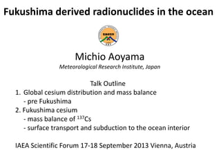 Fukushima derived radionuclides in the ocean
Michio Aoyama
Meteorological Research Institute, Japan
Talk Outline
1. Global cesium distribution and mass balance
- pre Fukushima
2. Fukushima cesium
- mass balance of 137Cs
- surface transport and subduction to the ocean interior
IAEA Scientific Forum 17-18 September 2013 Vienna, Austria
 