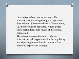 Find active sub networks modules. The 
network is screened against gene expression 
data to identify connected sets of interactions, 
i.e. interaction sub networks, whose genes 
show particularly high levels of differential 
expression. 
The interactions contained in each sub 
network provide hypotheses for the regulatory 
and signaling interactions in control of the 
observed expression changes. 
 