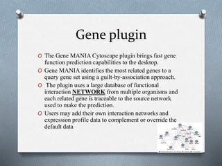 Gene plugin 
O The Gene MANIA Cytoscape plugin brings fast gene 
function prediction capabilities to the desktop. 
O Gene MANIA identifies the most related genes to a 
query gene set using a guilt-by-association approach. 
O The plugin uses a large database of functional 
interaction NETWORK from multiple organisms and 
each related gene is traceable to the source network 
used to make the prediction. 
O Users may add their own interaction networks and 
expression profile data to complement or override the 
default data 
 