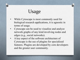 Usage 
• While Cytoscape is most commonly used for 
biological research applications, it is agnostic in 
terms of usage. 
• Cytoscape can be used to visualize and analyze 
network graphs of any kind involving nodes and 
edges (e.g., social networks). 
• A key aspect of the software architecture of 
Cytoscape is the use of plugins for specialized 
features. Plugins are developed by core developers 
and the greater user community. 
 