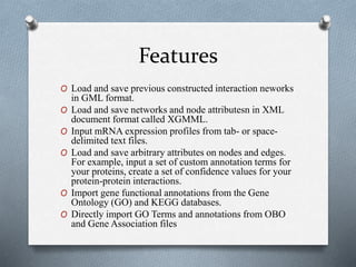 Features 
O Load and save previous constructed interaction neworks 
in GML format. 
O Load and save networks and node attributesn in XML 
document format called XGMML. 
O Input mRNA expression profiles from tab- or space-delimited 
text files. 
O Load and save arbitrary attributes on nodes and edges. 
For example, input a set of custom annotation terms for 
your proteins, create a set of confidence values for your 
protein-protein interactions. 
O Import gene functional annotations from the Gene 
Ontology (GO) and KEGG databases. 
O Directly import GO Terms and annotations from OBO 
and Gene Association files 
 