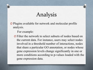 Analysis 
O Plugins available for network and molecular profile 
analysis. 
For example: 
O Filter the network to select subsets of nodes based on 
the current data. For instance, users may select nodes 
involved in a threshold number of interactions, nodes 
that share a particular GO annotation, or nodes whose 
gene expression levels change significantly in one or 
more conditions according to p-values loaded with the 
gene expression data. 
 