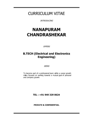 CURRICULUM VITAE
INTRODUCING
NANAPURAM
CHANDRASHEKAR
OFFERS
B.TECH (Electrical and Electronics
Engineering)
SEEKS
TEL : +91 949 329 0624
PRIVATE & CONFIDENTIAL
To become part of a professional team within a career growth
milieu focused on working towards a mutual goal of personal
and company growth.
 