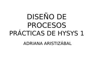 DISEÑO DE
PROCESOS
PRÁCTICAS DE HYSYS 1
ADRIANA ARISTIZÁBAL
 