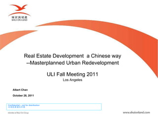 Real Estate Development  a Chinese way --Masterplanned Urban Redevelopment ULI Fall Meeting 2011 Los Angeles Albert Chan October 28, 2011 Confidential – not for distribution 内容机密请勿外泄 