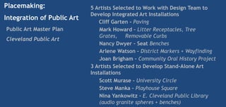 Placemaking:                5 Artists Selected to Work with Design Team to
                            Develop Integrated Art Installations
Integration of Public Art
                                Cliff Garten - Paving
Public Art Master Plan          Mark Howard – Litter Receptacles, Tree
                                Grates, Removable Curbs
Cleveland Public Art
                                Nancy Dwyer – Seat Benches
                                Arlene Watson – District Markers + Wayfinding
                                Joan Brigham – Community Oral History Project
                            3 Artists Selected to Develop Stand-Alone Art
                            Installations
                                Scott Murase – University Circle
                                Steve Manka – Playhouse Square
                                Nina Yankowitz – E. Cleveland Public Library
                                (audio granite spheres + benches)
 