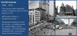 Euclid Avenue
1850 – 1910
The second most beautiful
street in America next to Fifth
Avenue in NY
Millionaire's Row or
Prosperity Street
260 grand residences lined
the street, including homes
for Jeptha Wade (Union
Telegraph), John Rockefeller
(Standard Oil), and Andrew
Brush (General Electric)
 