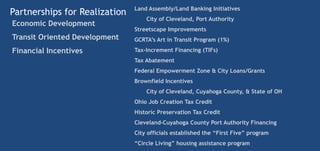 Land Assembly/Land Banking Initiatives
Partnerships for Realization
                                   City of Cleveland, Port Authority
Economic Development
                               Streetscape Improvements
Transit Oriented Development   GCRTA’s Art in Transit Program (1%)

Financial Incentives           Tax-Increment Financing (TIFs)
                               Tax Abatement
                               Federal Empowerment Zone & City Loans/Grants
                               Brownfield Incentives
                                   City of Cleveland, Cuyahoga County, & State of OH
                               Ohio Job Creation Tax Credit
                               Historic Preservation Tax Credit
                               Cleveland-Cuyahoga County Port Authority Financing
                               City officials established the “First Five” program
                               “Circle Living” housing assistance program
 