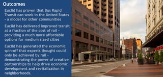 Outcomes
Euclid has proven that Bus Rapid
Transit can work in the United States
– a model for other communities
Euclid has delivered improved transit
at a fraction of the cost of rail –
providing a much more affordable
options for medium sized cities
Euclid has generated the economic
spin-off that experts thought could
only be achieved by rail –
demonstrating the power of creative
partnerships to help drive economic
development and revitalization in
neighborhoods.
 