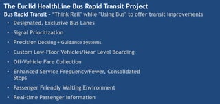 The Euclid HealthLine Bus Rapid Transit Project
Bus Rapid Transit - "Think Rail" while "Using Bus" to offer transit improvements
 • Designated, Exclusive Bus Lanes
 • Signal Prioritization
 • Precision Docking + Guidance Systems
 • Custom Low-Floor Vehicles/Near Level Boarding
 • Off-Vehicle Fare Collection
 • Enhanced Service Frequency/Fewer, Consolidated
   Stops
 • Passenger Friendly Waiting Environment
 • Real-time Passenger Information
 