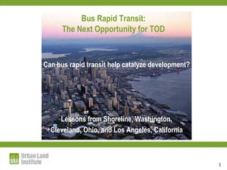 Bus Rapid Transit:
      The Next Opportunity for TOD


Can bus rapid transit help catalyze development?




     Lessons from Shoreline, Washington,
  Cleveland, Ohio, and Los Angeles, California



                                                   1
 