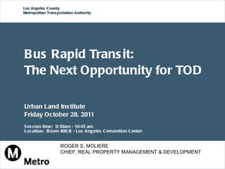 Bus Rapid Transit:  The Next Opportunity for TOD Urban Land Institute  Friday October 28, 2011  Session time:  9:30am - 10:45 am  Location:  Room 408 B - Los Angeles Convention Center Los Angeles County  Metropolitan Transportation Authority ROGER S. MOLIERE CHIEF, REAL PROPERTY MANAGEMENT & DEVELOPMENT 
