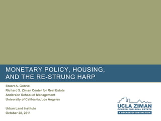 MONETARY POLICY, HOUSING,
AND THE RE-STRUNG HARP
Stuart A. Gabriel
Richard S. Ziman Center for Real Estate
Anderson School of Management
University of California, Los Angeles

Urban Land Institute
October 28, 2011
 