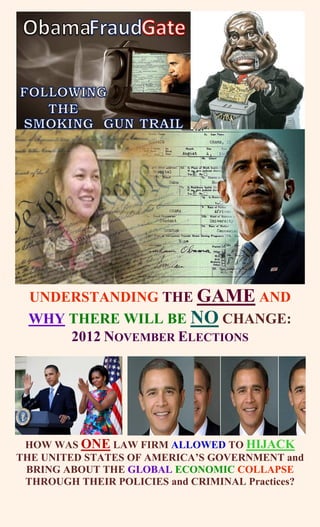 UNDERSTANDING THE GAME AND
  WHY THERE WILL BE NO CHANGE:
      2012 NOVEMBER ELECTIONS




 HOW WAS ONE LAW FIRM ALLOWED TO HIJACK
THE UNITED STATES OF AMERICA’S GOVERNMENT and
 BRING ABOUT THE GLOBAL ECONOMIC COLLAPSE
 THROUGH THEIR POLICIES and CRIMINAL Practices?
 