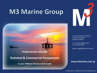 1 Commonwealth Lane #06-21
                                                                      One Commonwealth
                                                                      Singapore 149544

                                                                      Tel: +65 6327 4606 (24 Hrs)
                                                                      Fax: +65 6221 4606

                                                                      Email: mail@m3marine.com.sg

         Professionals who add

Technical & Commercial Competence
                                                                   www.m3marine.com.sg
     to your Offshore Marine vessel needs

                            We are the Experts. Ask us!                                              1
                                                          Copyright 2012 – M3 Marine Group, All Rights Reserved
 