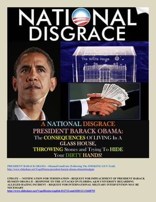 A NATIONAL DISGRACE
                 PRESIDENT BARACK OBAMA:
                 The CONSEQUENCES Of LIVING In A
                          GLASS HOUSE,
                 THROWING Stones and Trying To HIDE
                        Your DIRTY HANDS!

PRESIDENT BARACK OBAMA - ObamaFraudGate (Following The SMOKING GUN Trail)
http://www.slideshare.net/VogelDenise/president-barack-obama-obamafraudgate


UPDATE - - NOTIFICATION FOR TERMINATION - REQUEST FOR IMPEACHMENT OF PRESIDENT BARACK
HUSSEIN OBAMA II – RESPONSE TO THE ATTACKS ON FLORIDA A&M UNIVERSITY REGARDING
ALLEGED HAZING INCIDENT – REQUEST FOR INTERNATIONAL MILITARY INTERVENTION MAY BE
NECESSARY
http://www.slideshare.net/VogelDenise/english-012712-and-020112-11668793
 