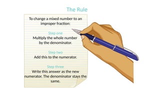 The Rule
To change a mixed number to an
improper fraction:
Step one
Multiply the whole number
by the denominator.
Step two
Add this to the numerator.
Step three
Write this answer as the new
numerator. The denominator stays the
same.
 