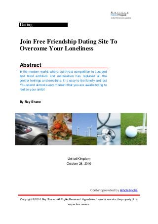 Dating
Join Free Friendship Dating Site To
Overcome Your Loneliness
Abstract
In the modern world, where cut-throat competition to succeed
and blind ambition and materialism has replaced all the
gentler feelings and emotions, it is easy to feel lonely and lost
You spend almost every moment that you are awake trying to
realize your ambit
By Ray Shane
United Kingdom
October 28, 2010
Content provided by Article Niche
Copyright © 2010 Ray Shane - All Rights Reserved. Hyperlinked material remains the property of its
respective owners.
 