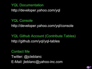 YQL Documentation
http://developer.yahoo.com/yql
YQL Console
http://developer.yahoo.com/yql/console
YQL Github Account (Contribute Tables)
http://github.com/yql/yql-tables
Contact Me
Twitter: @jcleblanc
E-Mail: jleblanc@yahoo-inc.com
 