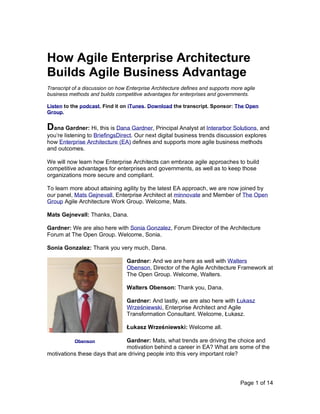Page 1 of 14
How Agile Enterprise Architecture
Builds Agile Business Advantage
Transcript of a discussion on how Enterprise Architecture defines and supports more agile
business methods and builds competitive advantages for enterprises and governments.
Listen to the podcast. Find it on iTunes. Download the transcript. Sponsor: The Open
Group.
Dana Gardner: Hi, this is Dana Gardner, Principal Analyst at Interarbor Solutions, and
you’re listening to BriefingsDirect. Our next digital business trends discussion explores
how Enterprise Architecture (EA) defines and supports more agile business methods
and outcomes.
We will now learn how Enterprise Architects can embrace agile approaches to build
competitive advantages for enterprises and governments, as well as to keep those
organizations more secure and compliant.
To learn more about attaining agility by the latest EA approach, we are now joined by
our panel, Mats Gejnevall, Enterprise Architect at minnovate and Member of The Open
Group Agile Architecture Work Group. Welcome, Mats.
Mats Gejnevall: Thanks, Dana.
Gardner: We are also here with Sonia Gonzalez, Forum Director of the Architecture
Forum at The Open Group. Welcome, Sonia.
Sonia Gonzalez: Thank you very much, Dana.
Gardner: And we are here as well with Walters
Obenson, Director of the Agile Architecture Framework at
The Open Group. Welcome, Walters.
Walters Obenson: Thank you, Dana.
Gardner: And lastly, we are also here with Łukasz
Wrześniewski, Enterprise Architect and Agile
Transformation Consultant. Welcome, Łukasz.
Łukasz Wrześniewski: Welcome all.
Gardner: Mats, what trends are driving the choice and
motivation behind a career in EA? What are some of the
motivations these days that are driving people into this very important role?
Obenson
 
